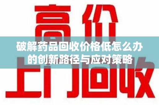 开封破解药品回收价格低怎么办的创新路径与应对策略