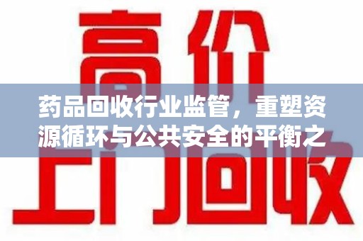 开封药品回收行业监管，重塑资源循环与公共安全的平衡之道