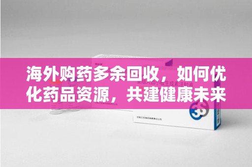 开封海外购药多余回收，如何优化药品资源，共建健康未来