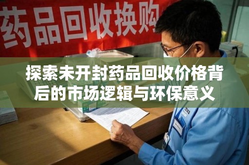 开封探索未开封药品回收价格背后的市场逻辑与环保意义