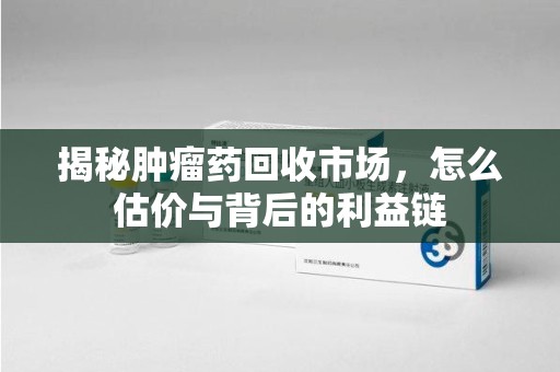 开封揭秘肿瘤药回收市场，怎么估价与背后的利益链