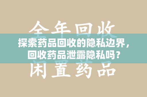 开封探索药品回收的隐私边界，回收药品泄露隐私吗？
