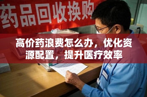 开封高价药浪费怎么办，优化资源配置，提升医疗效率