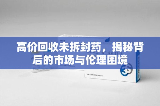 开封高价回收未拆封药，揭秘背后的市场与伦理困境