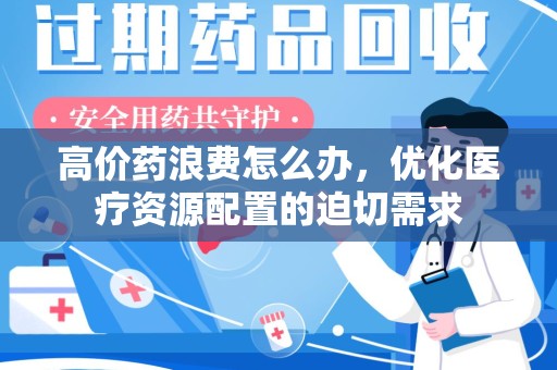 开封高价药浪费怎么办，优化医疗资源配置的迫切需求