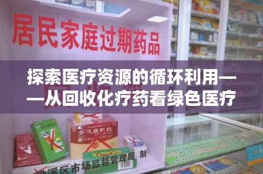 开封探索医疗资源的循环利用——从回收化疗药看绿色医疗未来
