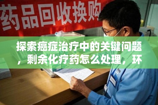 开封探索癌症治疗中的关键问题，剩余化疗药怎么处理，环保与健康的平衡之道
