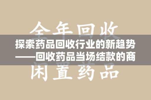 开封探索药品回收行业的新趋势——回收药品当场结款的商业逻辑