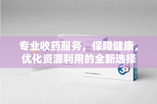 开封专业收药服务，保障健康，优化资源利用的全新选择
