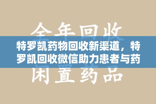 开封特罗凯药物回收新渠道，特罗凯回收微信助力患者与药商双赢