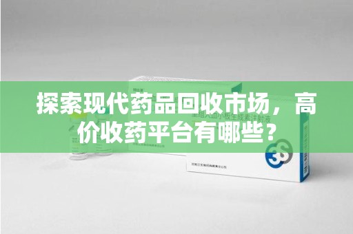开封探索现代药品回收市场，高价收药平台有哪些？