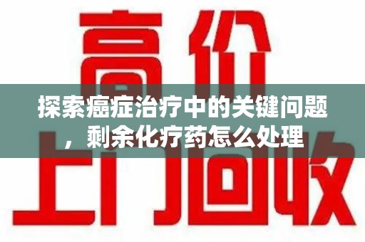开封探索癌症治疗中的关键问题，剩余化疗药怎么处理