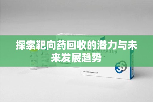 开封探索靶向药回收的潜力与未来发展趋势