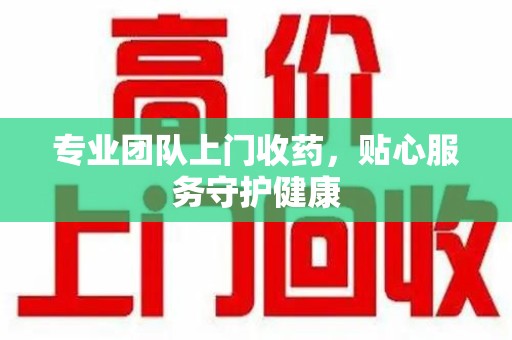 开封专业团队上门收药，贴心服务守护健康