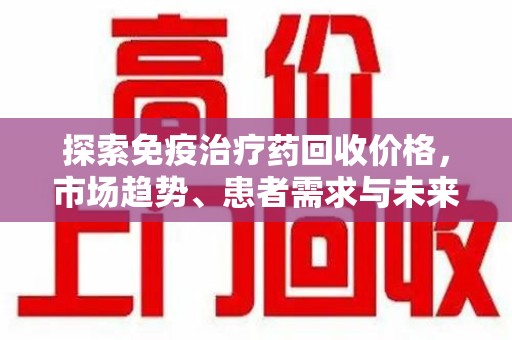 开封探索免疫治疗药回收价格，市场趋势、患者需求与未来发展
