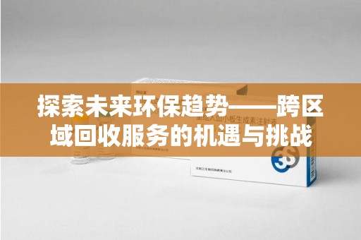 开封探索未来环保趋势——跨区域回收服务的机遇与挑战