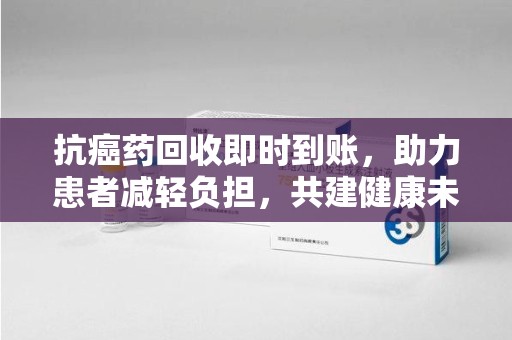 开封抗癌药回收即时到账，助力患者减轻负担，共建健康未来