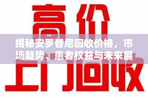 开封揭秘安罗替尼回收价格，市场趋势、患者权益与未来展望